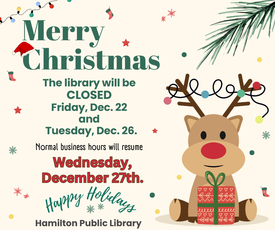 2023 Christmas Hours Merry Christmas. The Library will be CLOSED Friday, Dec. 22 and Tuesday, Dec. 26. Normal business hours will resume Wednesday, Decem 27th. Happy Holidays. Hamilton Public Library.