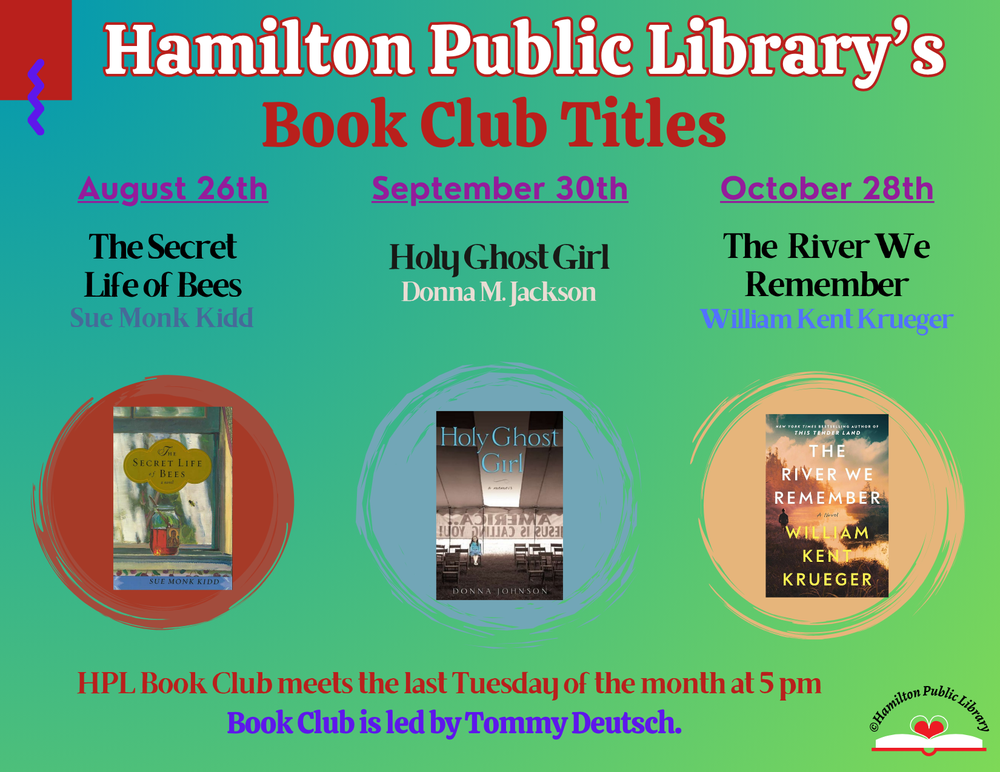 HPL Book Club Titles Hamilton Public Library's Book Club Titles: August 26th - The Secret Life of Bees by Sue Monk Kidd. September 30th - Holy Ghost Girl by Donna M. Jackson. October 28th - The River We Remember - William Kent Krueger. HPL Book Club meets the last Tuesday of the month at 5 pm. Book Club is led by Tommy Deutsch.