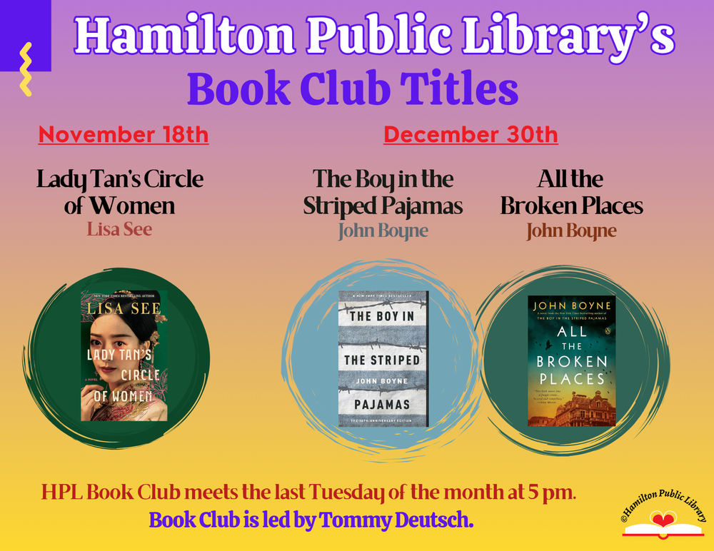 HPL Book Club Titles Hamilton Public Library's Book Club Titles: November 18th - Lady Tan's Circle of Women by Lisa See. December 30th - The Boy in the Striped Pajamas and its sequel All the Broken Places by John Boyne. HPL Book Club meets the last Tuesday of the month at 5 pm. Book Club is led by Tommy Deutsch.