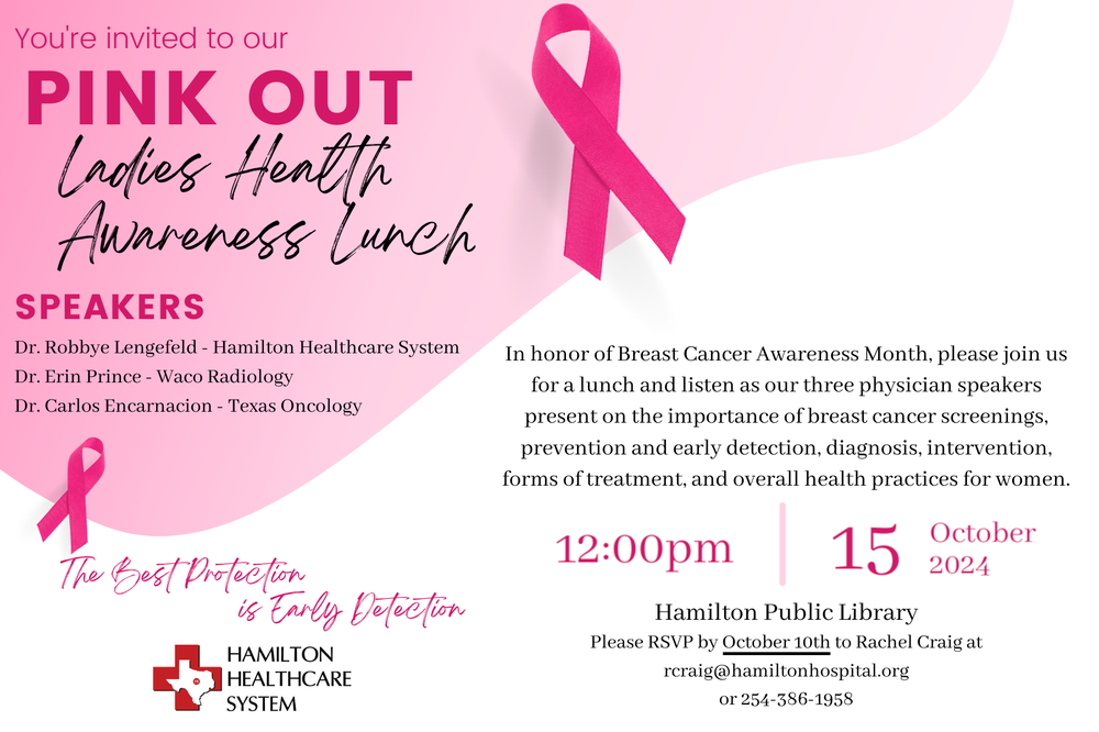 Pink Out Ladies Health Awareness Lunch In honor of Breast Cancer Awareness Month, please join us for a lunch and listen as our three physician speakers present on the importance of breast cancer screenings, prevention and early detection, diagnosis, intervention, forms of treatment, and overall health practices for women. October 15th at 12 PM at the Hamilton Public Library. Please RSVP by October 10th to Rachel Craig at rcraig@hamiltonhospital.org or 254-386-1958.