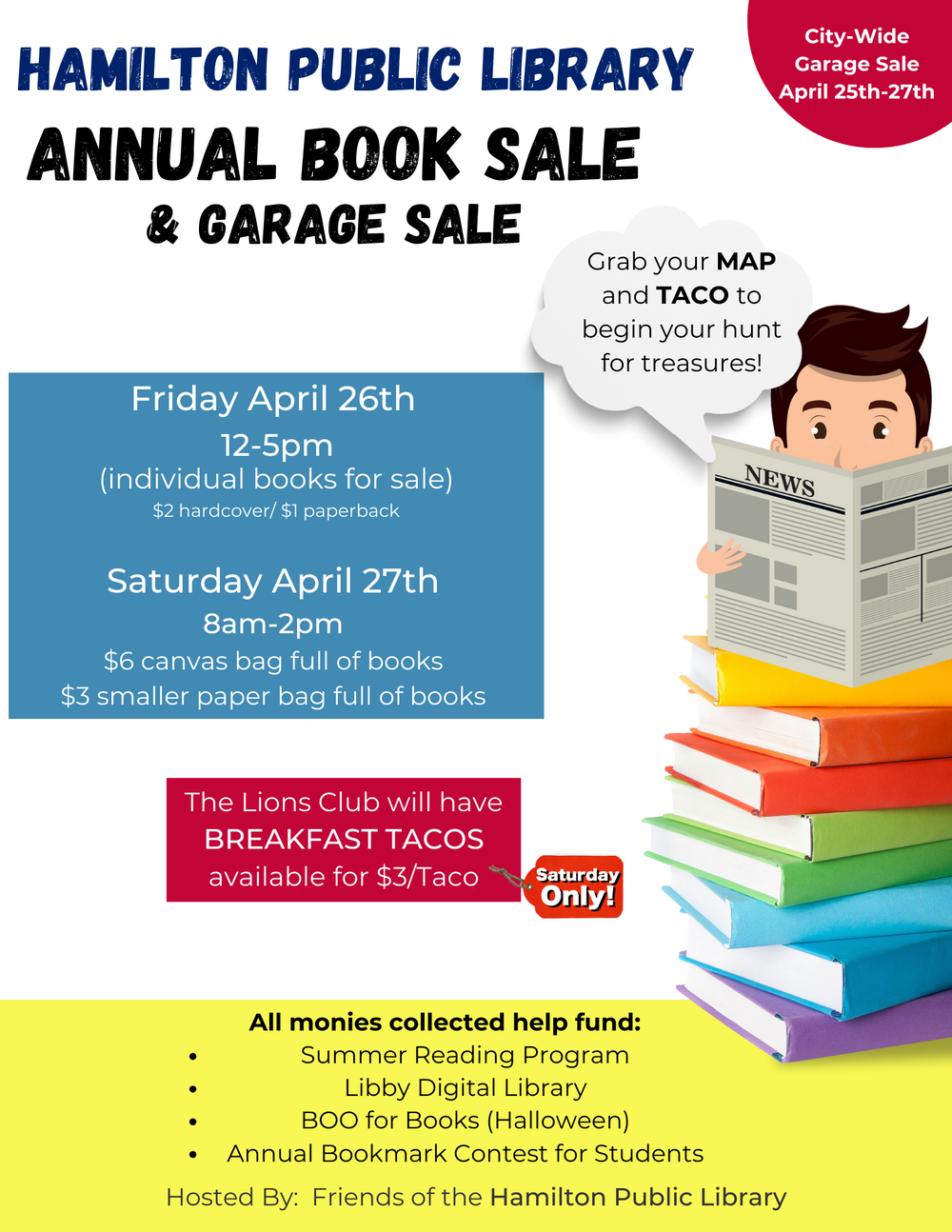 Hamilton Public Library Annual Book Sale 2024 Hamilton Public Library Annual Book Sale & Garage Sale. City-Wide Garage Sale April 25th-27th.  Friday April 26th 12-5pm (individual books for sale) $2 hardcover/$1 paperback. Saturday April 27th 8am-2pm $6 canvas bag full of books, $3 smaller paper back full of books. Saturday Only: The Lions Club will have BREAKFAST TACOS available for $3/Taco. Grab your MAP and TACO to begin your hunt for treasures! All monies collected help fund: Summer Reading Program, Libby Digital Library, BOO for Books (Halloween) Annual Bookmark Contest for Students. Hosted By: Friends of the Hamilton Public Library.