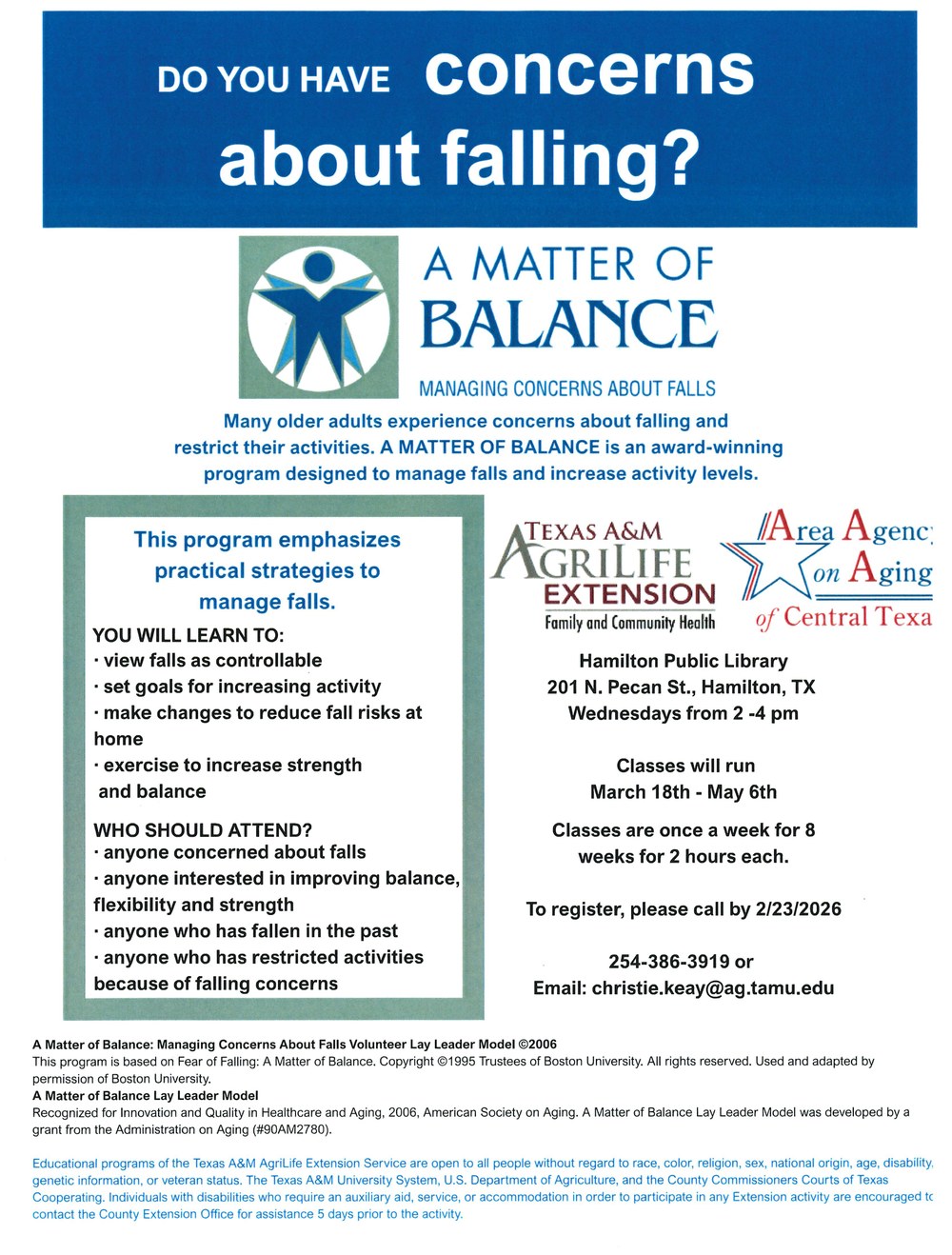 Do you have concerns about falling? Many older adults experience concerns about falling and restrict their activities. A Matter of Balance is an award-winning program designed to manage falls and increase activity levels. Texas A&M AgriLife Extension Family and Community Health and Area Agency on Aging of Central Texas. Hamilton Public Library 201 N. Pecan St., Hamilton, TX. Wednesdays from 2 - 4 pm. Classes will run March 18th - May 6th. Classes are once a week for 8 weeks for 2 hours each. To register, please call by 2/23/2026 254-386-3919 or email: christie.keay@ag.tamu.edu.