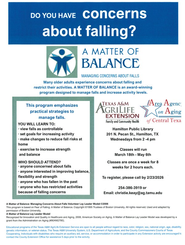 A Matter of Balance Do you have concerns about falling? Many older adults experience concerns about falling and restrict their activities. A Matter of Balance is an award-winning program designed to manage falls and increase activity levels. Texas A&M AgriLife Extension Family and Community Health and Area Agency on Aging of Central Texas. Hamilton Public Library 201 N. Pecan St., Hamilton, TX. Wednesdays from 2 - 4 pm. Classes will run March 18th - May 6th. Classes are once a week for 8 weeks for 2 hours each. To register, please call by 2/23/2026 254-386-3919 or email: christie.keay@ag.tamu.edu.