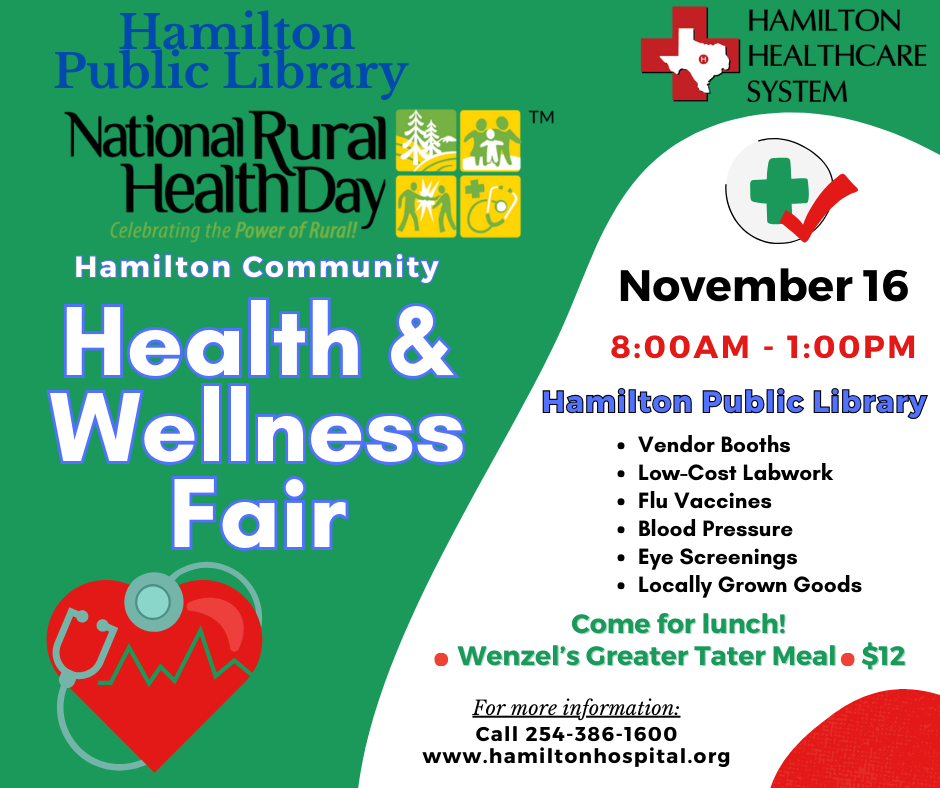 Health & Wellness Fair 2023 Hamilton Public Library and Hamilton Healthcare System. National Rural Health Day. Hamilton Community Health & Wellness Fair. November 16 8:00 AM - 1:00 PM. Hamilton Public Library. Vendor Booths, Low-Cost Labwork, Flu Vaccines, Blood Pressure, Eye Screenings, Localled Grown Goods. Come for lunch! Wenzel's Greater Tater Meal $12. For more information call 254-386-1600