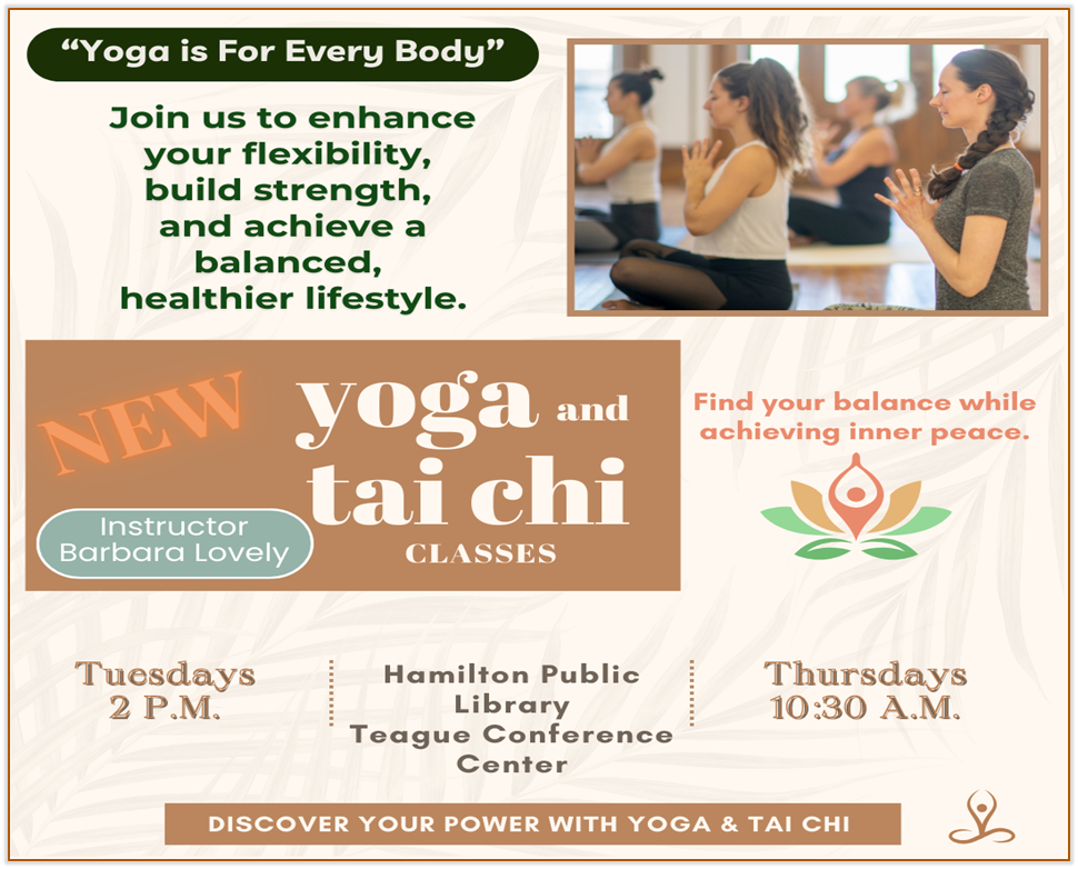 Yoga and Tai Chi Classes New Yoga and Tai Chi Classes. “Yoga is For Every Body” Join us to enhance your flexibility, build strength, and achieve a balanced healthier lifestyle. Instructor Barbara Lovely. Find your balance while achieving inner peace. Tuesdays 2 P.M. Thursdays 10:30 A.M. Hamilton Public Library Teague Conference Center. Discover Your Power with Yoga & Tai Chi
