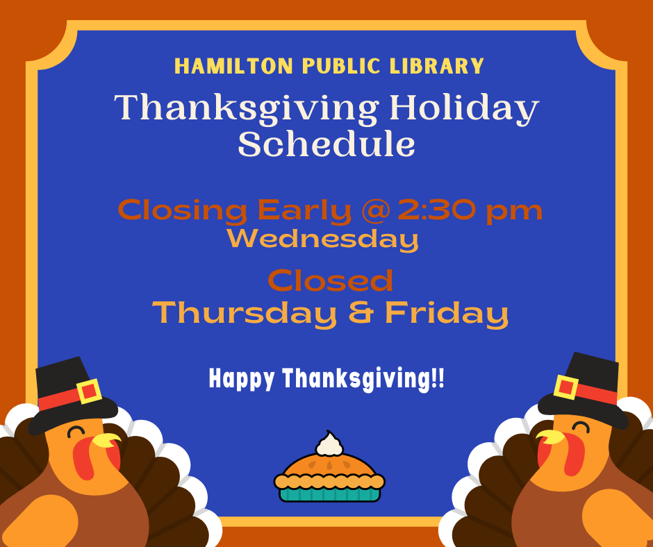 Thanksgiving Holiday Schedule 2022 Hamilton Public Library. Thanksgiving Holiday Schedule. Closing Early @ 2:30 pm Wednesday. Closed Thursday & Friday. Happy Thanksgiving!!
