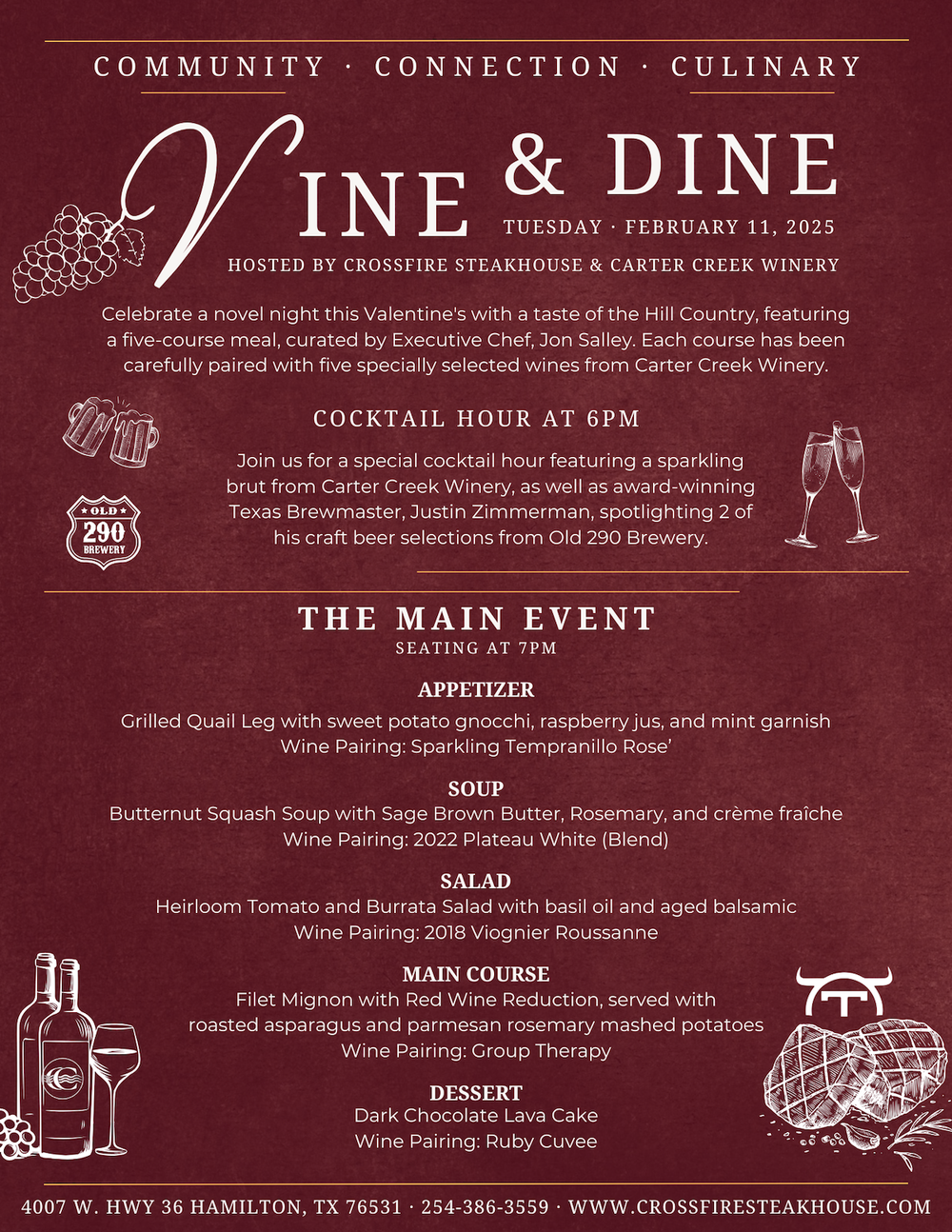 Vine & Dine Menu Vine & Dine Tuesday, February 11, 2025. Hosted by Crossfire Steakhouse & Carter Creek Winery. Celebrate a novel night this Valentine's with a taste of the Hill Country, featuring a five-course meal, curated by Executive Chef, Jon Salley. Each course has been carefully paired with five specially selected wines from Cater Creek Winery. Cocktail Hour at 6pm. Join us for a special cocktail hour featuring a sparkling brut from Carter Creek Winery, as well as award-winning Texas Brewmaster, Justin Zimmerman, spotlighting 2 of his craft beer selections from Old 290 Brewery. The Main Event. Seating at 7pm. Appetizer: Grilled Quail Leg with sweet potato gnocchi, raspberry jus, and mint garnish. Wine Pairing: Sparkling Tempranillo Rose'. Soup: Butternut Squash Soup with Sage Brown Butter, Rosemary and creme fraiche. Wine Pairing: 2022 Plateau White (Blend). Salad: Heirloom Tomato and Burrata Salad with oil and aged balsamic. Wine Pairing: 2018 Viognier Roussanne. Main Course: Filet Mignon with Red Wine Reduction, served with roasted asparagus and parmesan rosemary mashed potatoes. Wine Pairing: Group Therapy. Dessert: Dark Chocolate Lava Cake. Wine Pairing: Ruby Cuvee.
