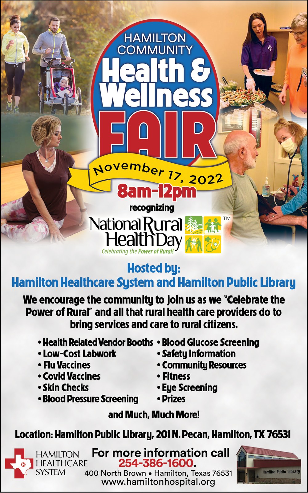 Hamilton Community Health & Wellness Fair November 1, 2022 8 am – 12 pm Hosted by: Hamilton Healthcare System and Hamilton Public Library We encourage the community to join us as we “Celebrate the Power of Rural” and all that rural health care providers do to bring services and care to rural citizens. Health Related Vendor Booths Low-Cost Labwork Flu Vaccines Covid Vaccines Skin Checks Blood Pressure Screening Blood Glucose Screening Safety Information Community Resources Fitness Eye Screening Prizes And Much, Much More! Location: Hamilton Public Library, 201 N. Pecan, Hamilton, TX 76531. For more information call 254-386-1600.