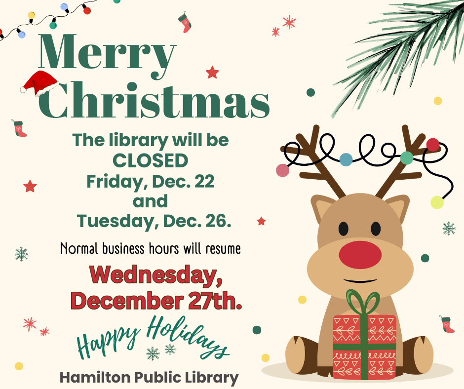 Merry Christmas. The Library will be CLOSED Friday, Dec. 22 and Tuesday, Dec. 26. Normal business hours will resume Wednesday, Decem 27th. Happy Holidays. Hamilton Public Library.