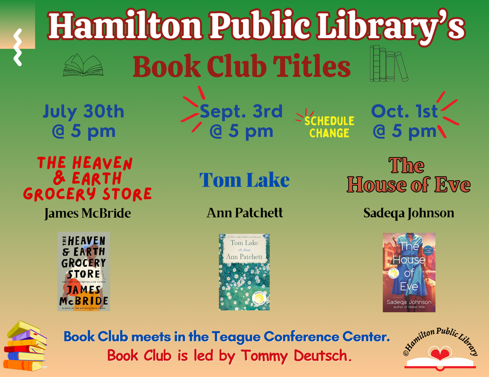 Hamilton Public Library's Book Club Titles. July 30th @ 5 pm: The Heaven & Earth Grocery Store by James McBride. Sept. 3rd @ 5 pm: Tom Lake by Ann Patchett. *Schedule change. October 1st @ 5 pm: The House of Eve by Sadeqa Johnson . Book Club meets in the Teague Conference Center. Book Club is led by Tommy Deutsch.