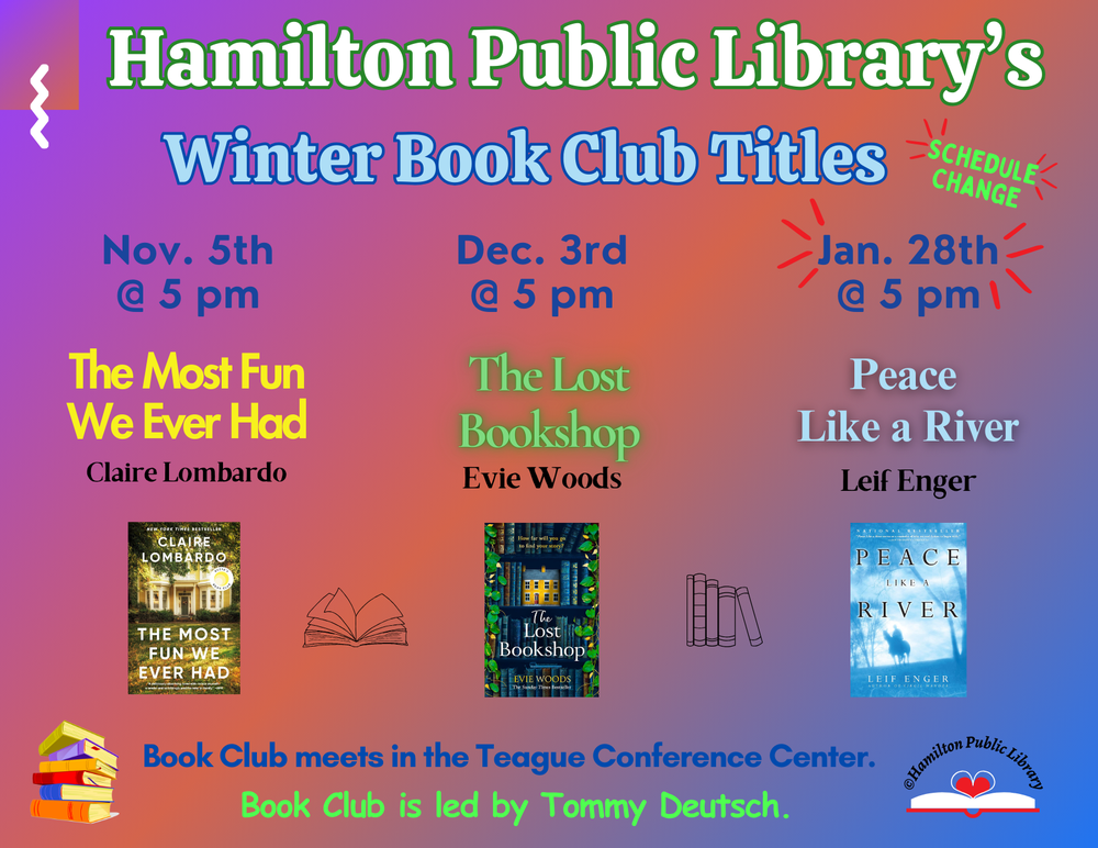 Hamilton Public Library's Winter Book Club Titles. November 5th @ 5 pm: The Most Fun We Ever Had by Claire Lombardo. December 3rd @ 5 pm: The Lost Bookshop by Evie Woods. Schedule Change! January 28th @ 5 pm: Peace Like a River by Leif Enger. Book Club meets in the Teague Conference Center. Book Club is led by Tommy Deutsch.