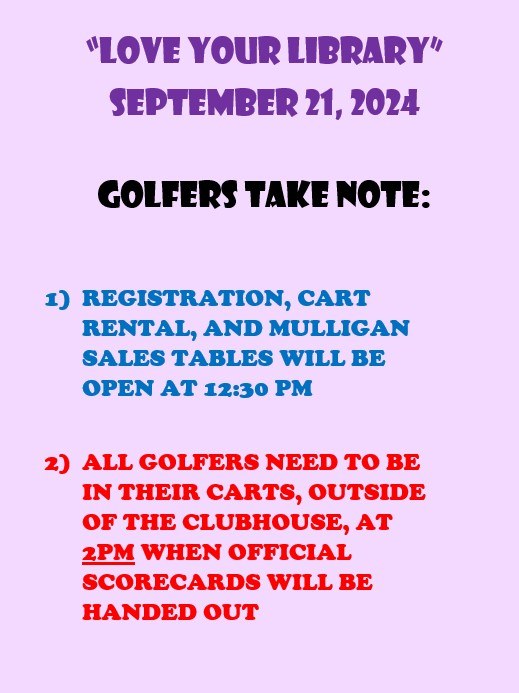 "Love Your Library" September 21, 2024. Golfers Take Note: 1) Registration, cart rental and mulligan tables will be open at 12:30 PM. 2) All golfers need to be in their carts, outside the clubhouse, at 2 PM when official scorecards will be handed out.