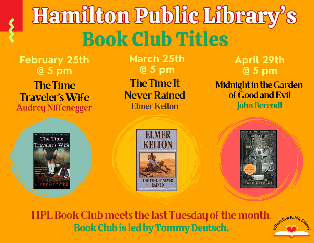 Hamilton Public Library’s Book Club Titles. February 25th @ 5 pm: The Time Traveler’s Wife by Audrey Niffenegger. March 25th @ 5 pm: The Time It Never Rained by Elmer Kelton. April 29th @ 5 pm: Midnight in the Garden of Good and Evil by John Berendt. HPL Book Club meets the last Tuesday of the month. Book Club is led by Tommy Deutsch.