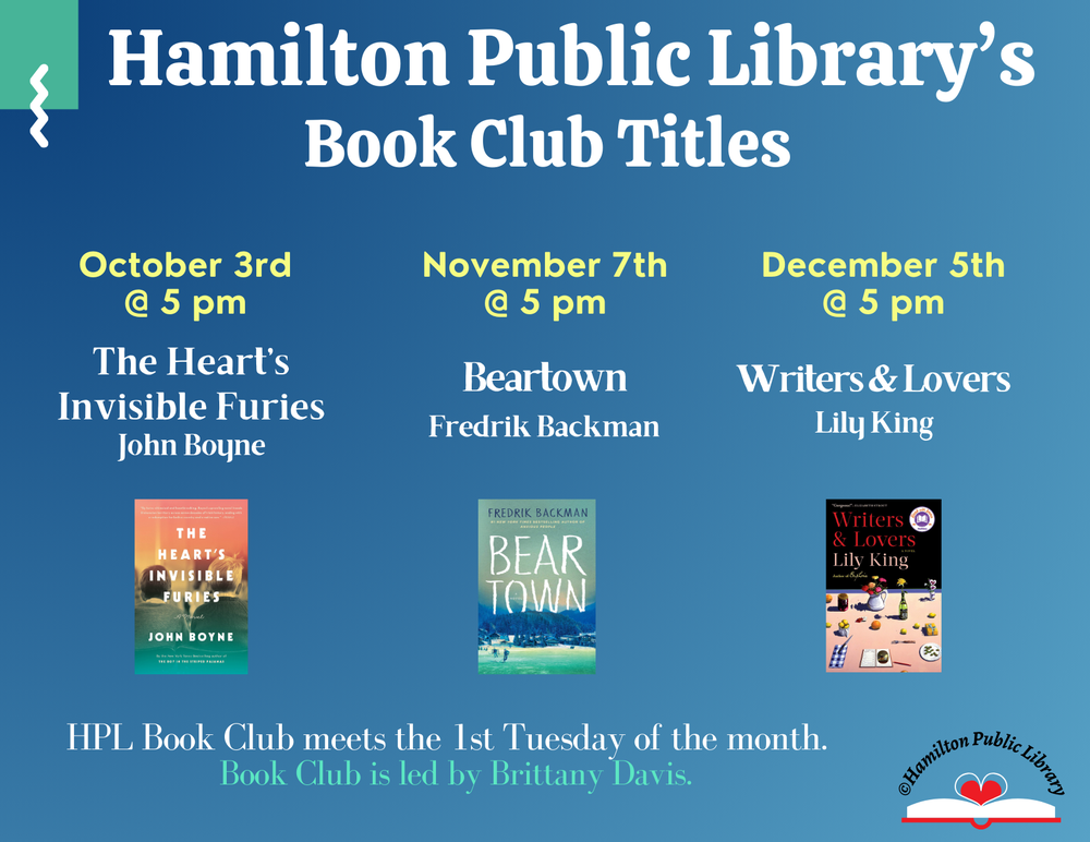 Hamilton Public Library's Book Club Titles. October 3rd @ 5 pm: The Heart's Invisible Furies by John Boyne. November 7th @ 5 pm: Beartown by Fredrik Backman.  December 5th @ 5 pm: Writers & Lovers by Lily King. HPL Book Club meets the 1st Tuesday of the month. Book Club is led by Brittany Davis.