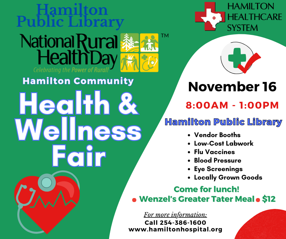 Hamilton Public Library and Hamilton Healthcare System. National Rural Health Day. Hamilton Community Health & Wellness Fair. November 16 8:00 AM - 1:00 PM. Hamilton Public Library. Vendor Booths, Low-Cost Labwork, Flu Vaccines, Blood Pressure, Eye Screenings, Localled Grown Goods. Come for lunch! Wenzel's Greater Tater Meal $12. For more information call 254-386-1600