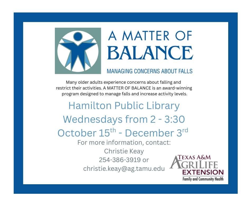 A Matter of Balance: Managing Concerns About Falls. Many older adults experience concerns about falling and restrict their activities. A Matter of Balance is an award-winning program designed to manage falls and increase activity levels. Hamilton Public Library. Wednesdays from 2 - 3:30 October 15th - December 3rd. For more information, contact: Christie Keay 254-386-3919 or christie.keay@ag.tamu.edu