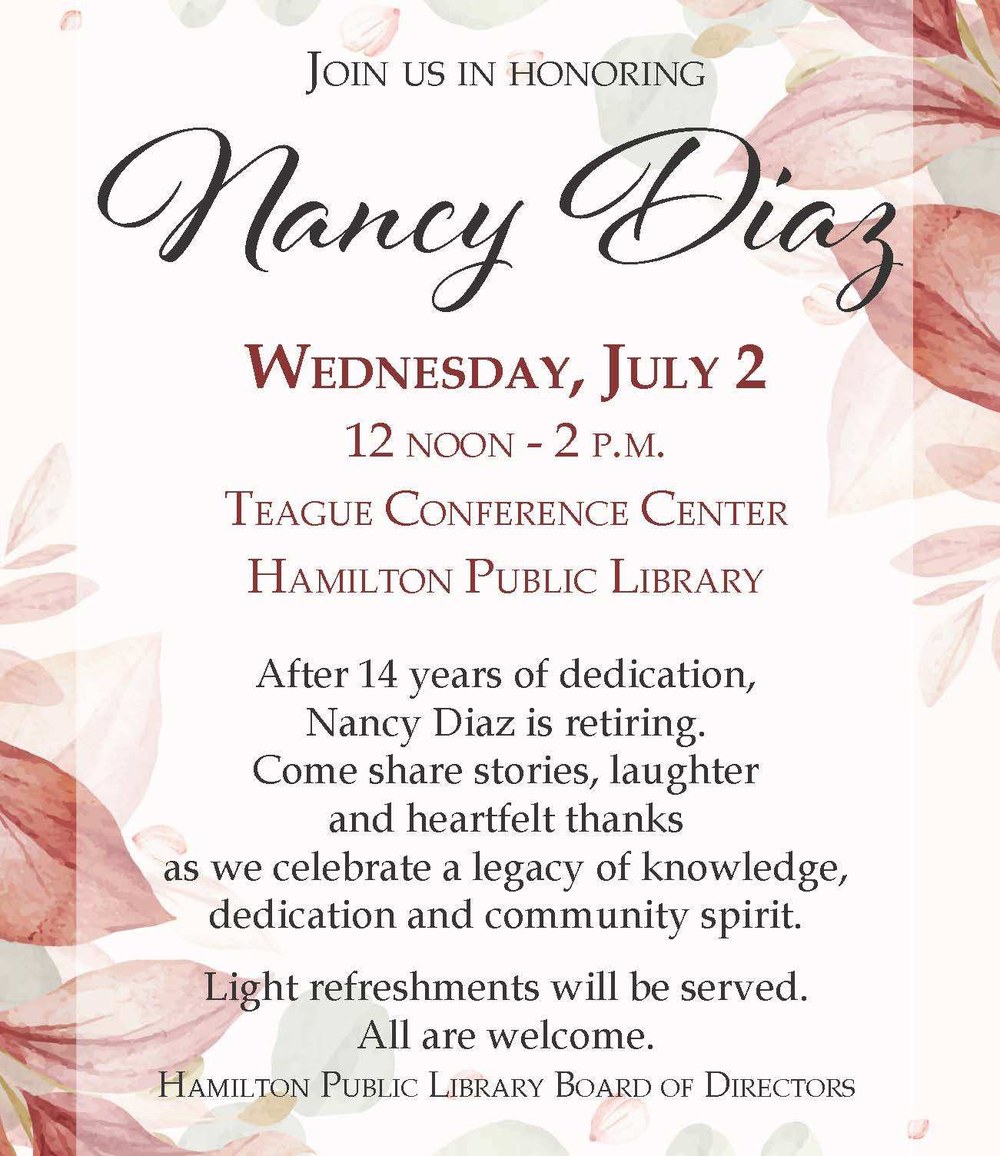 Join us in honoring Nancy Diaz. Wednesday, July 2. 12 noon - 2 pm. Teague Conference Center. Hamilton Public Library. After 14 years of dedication, Nancy Diaz is retiring. Come share stories, laughter and heartfelt thanks as we celebrate a legacy of knowledge, dedication and community spirit. Light refreshments will be served. All are welcome. Hamilton Public Library Board of Directors.