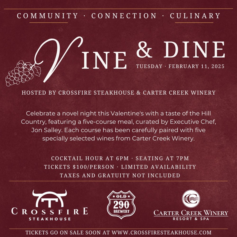 Vine & Dine Tuesday, February 11, 2025. Hosted by Crossfire Steakhouse & Carter Creek Winery. Celebrate a novel night this Valentine's with a taste of the Hill Country, featuring a five-course meal, curated by Executive Chef, Jon Salley. Each course has been carefully paired with five specially selected wines from Cater Creek Winery. Cocktail Hour at 6pm. Seating at 7pm. Tickets $100/person. Limited Availability. Taxes and Gratuity Not Included.