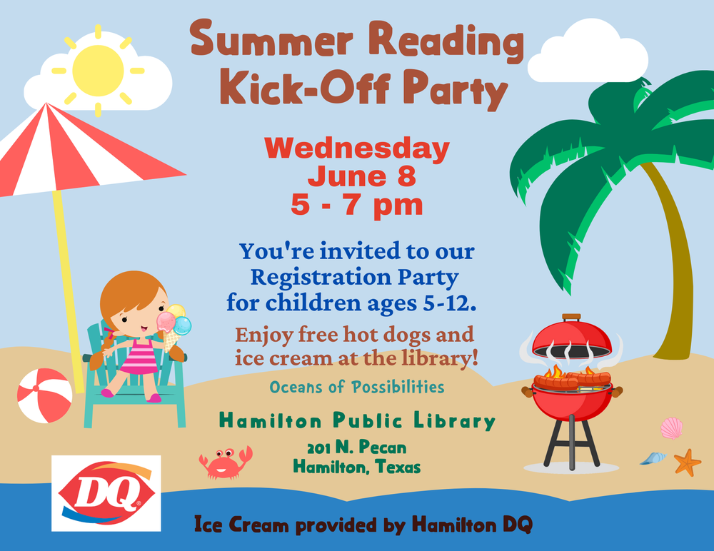 Summer Reading Kick-Off Party. Wednesday, June 8. 5 - 7 pm. You're invited to our Registration Party for children ages 5-12. Enjoy free hot dogs and ice cream at the library! Oceans of Possibilities. Hamilton Public Library, 201 N. Pecan, Hamilton, Texas. Ice Cream provided by Hamilton DQ