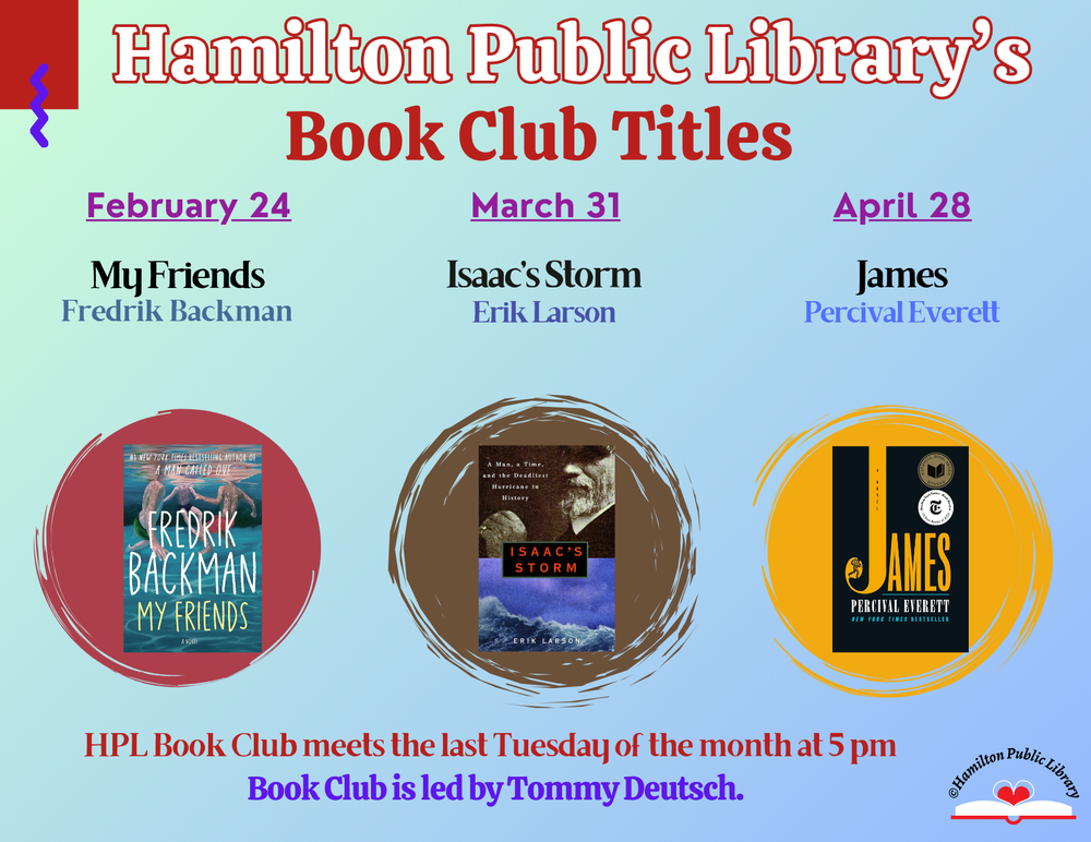 Hamilton Public Library's Book Club Titles. February 24: My Friends by Fredrik Backman. March 31: Isaac's Storm by Erik Larson. April 28: James by Percival Everett. HPL Book Club meets the Last Tuesday of the month at 5 pm. Book Club is led by Tommy Deutsch.