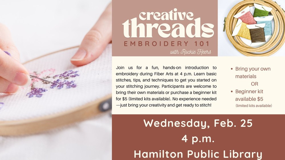Creative Threads Embroidery 101 Creative Threads Embroidery 101 with Rockie Heers. Join us for a fun, hands-on introduction to embroidery during Fiber Arts at 4 p.m. Learn basic stitches, tips, and techniques to get you started on your stitching journey. Participants are welcome to bring their own materials or purchase a beginner kit for $5 (limited kits available). No experience needed—just bring your creativity and get ready to stitch! Wednesday, Feb. 25 4 p.m. Hamilton Public Library