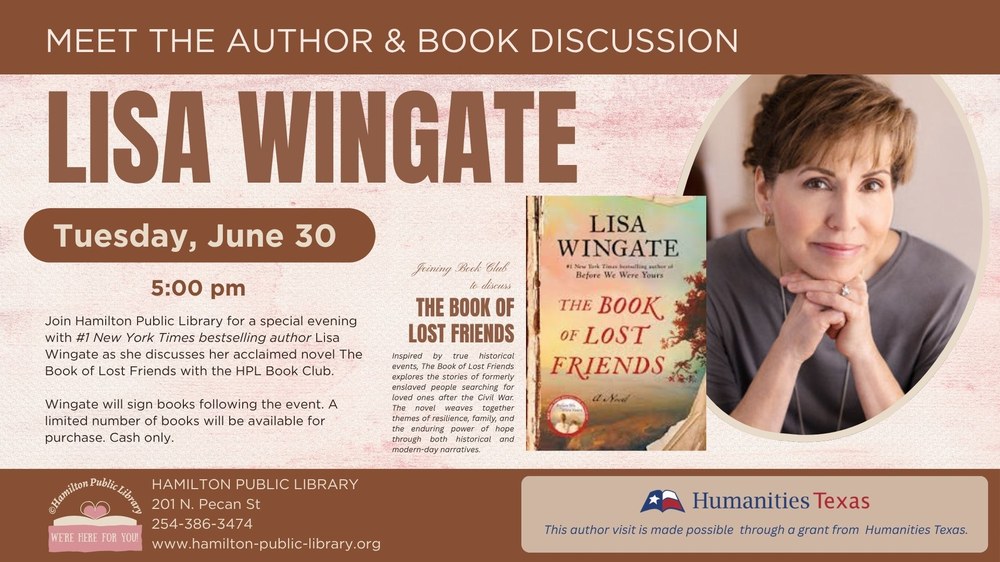 Meet the Author & Book Discussion. Lisa Wingate. Tuesday, June 30. 5:00 pm. Join Hamilton Public Library for a special evening with #1 New York Times bestselling author Lisa Wingate as she discusses her acclaimed novel The Book of Lost Friends with the HPL Book Club. Wingate will sign books following the event. A limited number of books will be available for purchase. Cash only. This author visit is made possible through a grant from Humanities Texas.