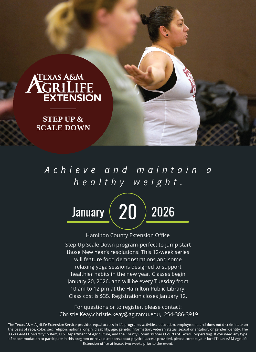 Step Up & Scale Down Step Up Scale Down program-perfect to jump start those New Year’s resolutions! This 12-week series will feature food demonstrations and some relaxing yoga sessions designed to support healthier habits in the new year. Classes begin January 20, 2026, and will be every Tuesday from 10 am to 12 pm at the Hamilton Public Library. Class cost is $35. Registration closes January 12. For questions or to register, please contact: Christie Keay,christie.keay@ag.tamu.edu, 254-386-3919