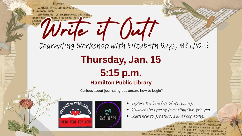 Write it Out! Journaling Workshop with Elizabeth Bays, MS LPC-S. Thursday, Jan. 15. 5:15 p.m. Hamilton Public Library. Curious about journaling but unsure how to begin? Explore the benefits of journaling. Discover the type of journaling that fits you. Learn how to get started and keep going.....